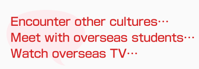 Encounter other cultures…
Meet with overseas students…
Watch overseas TV…
